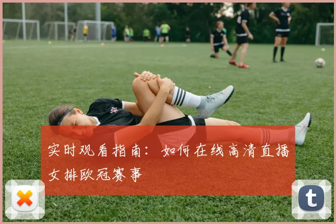 实时观看指南：如何在线高清直播女排欧冠赛事