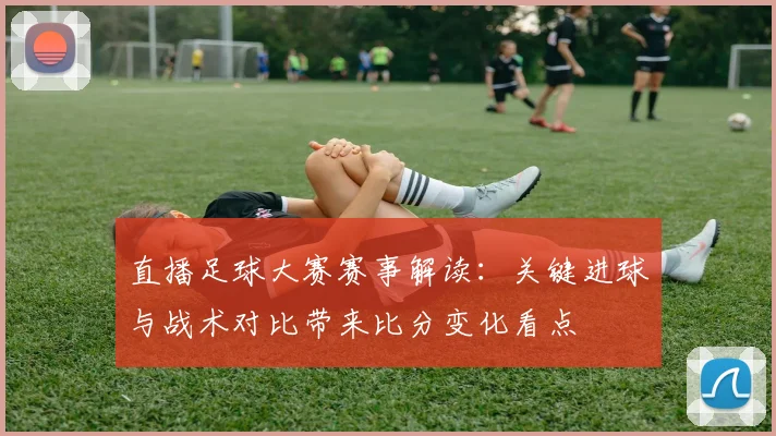 直播足球大赛赛事解读:关键进球与战术对比带来比分变化看点