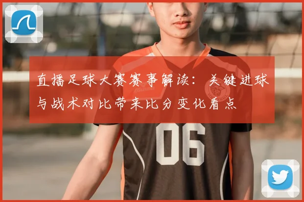 直播足球大赛赛事解读：关键进球与战术对比带来比分变化看点