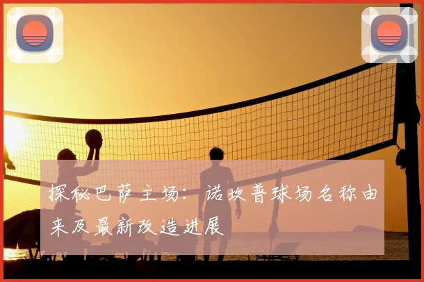 探秘巴萨主场：诺坎普球场名称由来及最新改造进展