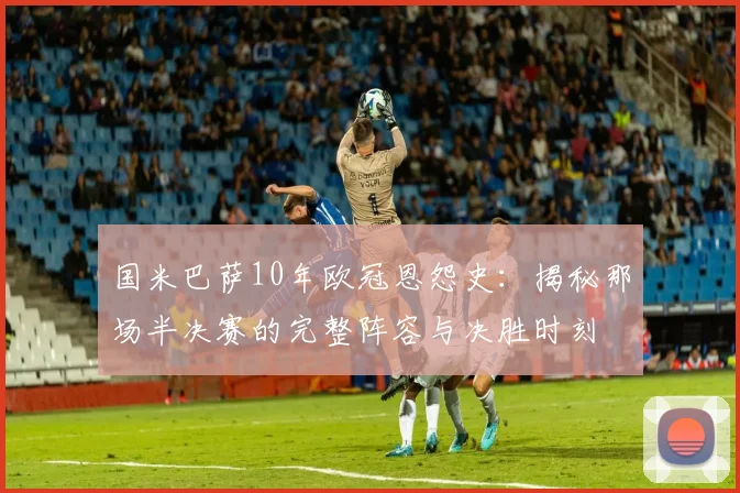 国米巴萨10年欧冠恩怨史：揭秘那场半决赛的完整阵容与决胜时刻