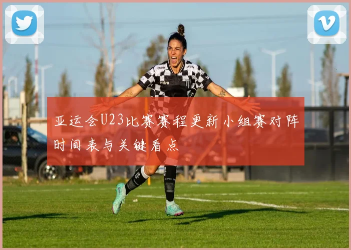 亚运会U23比赛赛程更新小组赛对阵时间表与关键看点