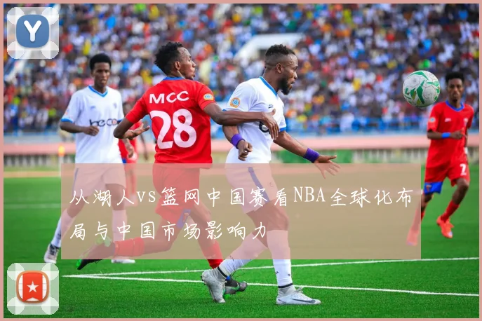 从湖人vs篮网中国赛看NBA全球化布局与中国市场影响力