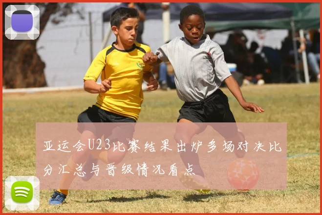 亚运会U23比赛结果出炉多场对决比分汇总与晋级情况看点