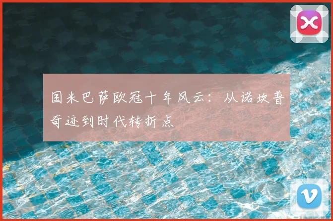国米巴萨欧冠十年风云:从诺坎普奇迹到时代转折点
