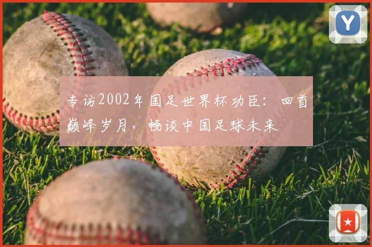 专访2002年国足世界杯功臣：回首巅峰岁月，畅谈中国足球未来