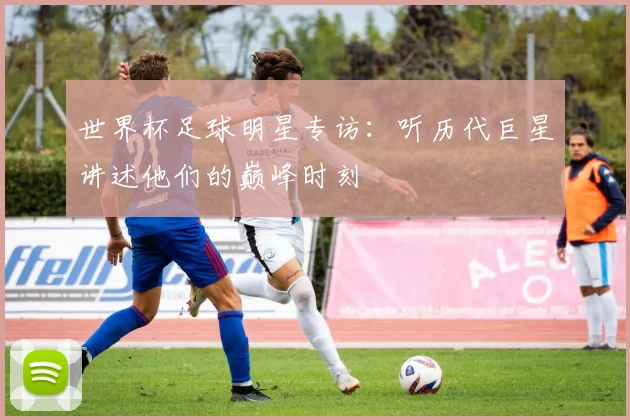 世界杯足球明星专访：听历代巨星讲述他们的巅峰时刻