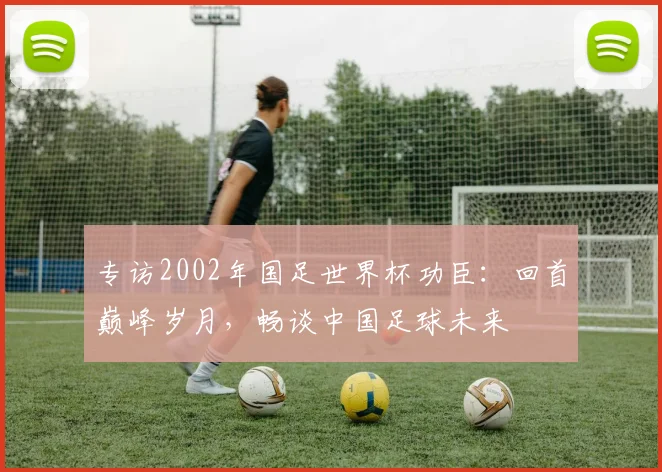 专访2002年国足世界杯功臣：回首巅峰岁月，畅谈中国足球未来