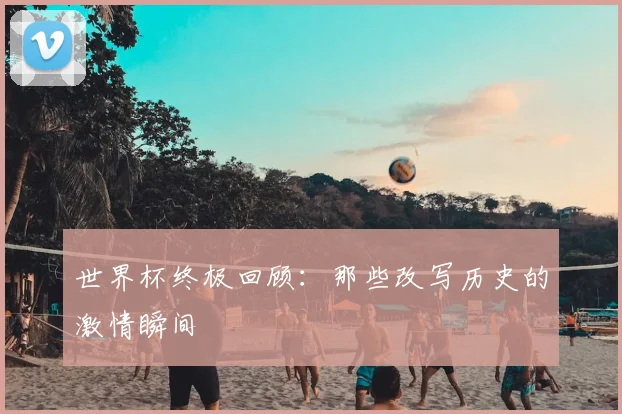 世界杯终极回顾:那些改写历史的激情瞬间