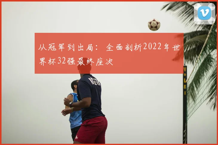 从冠军到出局:全面剖析2022年世界杯32强最终座次