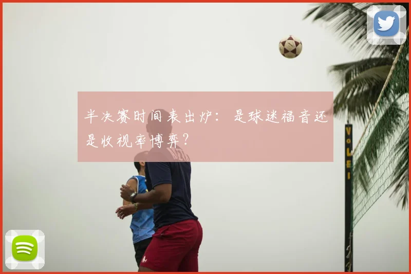 半决赛时间表出炉:是球迷福音还是收视率博弈?