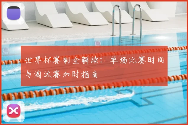 世界杯赛制全解读:单场比赛时间与淘汰赛加时指南