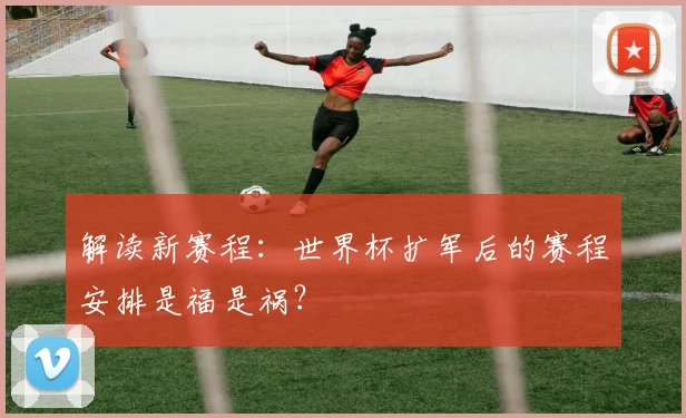 解读新赛程：世界杯扩军后的赛程安排是福是祸？