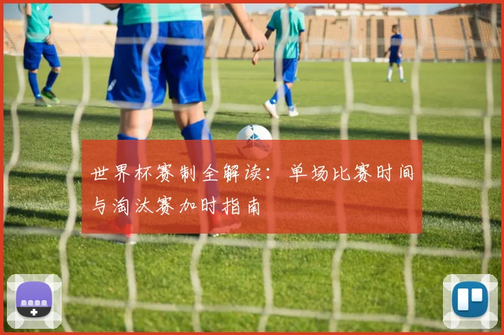 世界杯赛制全解读:单场比赛时间与淘汰赛加时指南