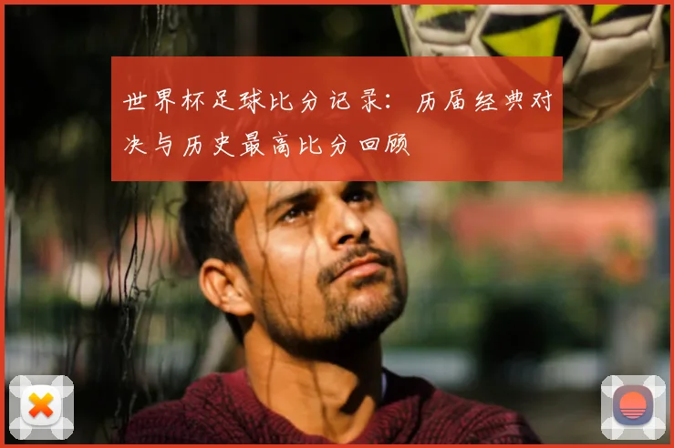 世界杯足球比分记录：历届经典对决与历史最高比分回顾