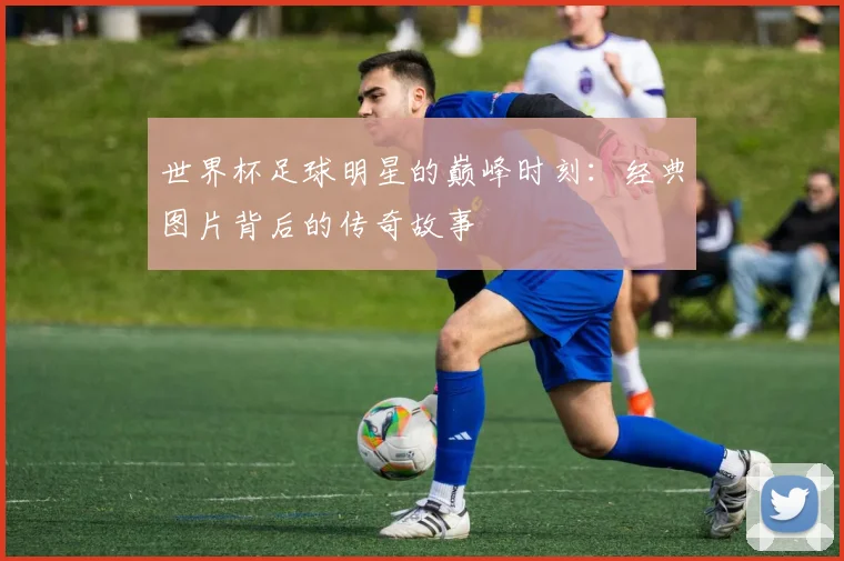 世界杯足球明星的巅峰时刻：经典图片背后的传奇故事