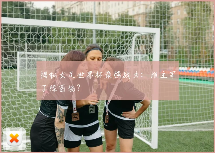 揭秘女足世界杯最强战力：谁主宰了绿茵场？