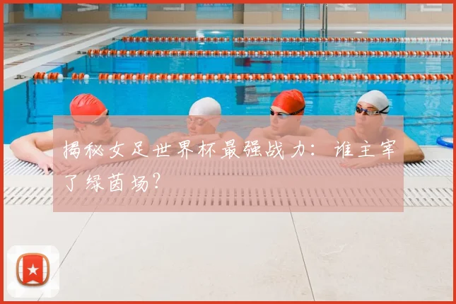 揭秘女足世界杯最强战力：谁主宰了绿茵场？